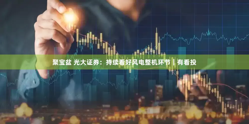 聚宝盆 光大证券:持续看好风电整机环节|有看投
