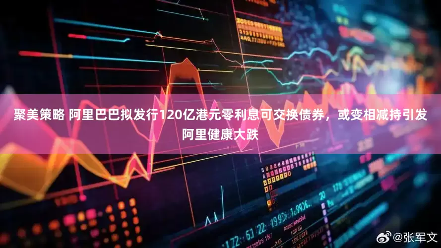聚美策略 阿里巴巴拟发行120亿港元零利息可交换债券，或变相减持引发阿里健康大跌