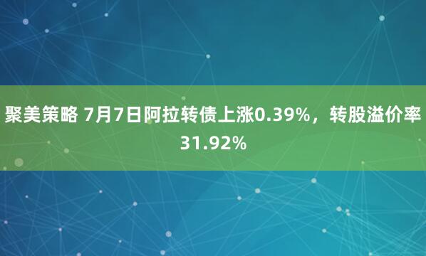 聚美策略 7月7日阿拉转债上涨0.39%，转股溢价率31.92%