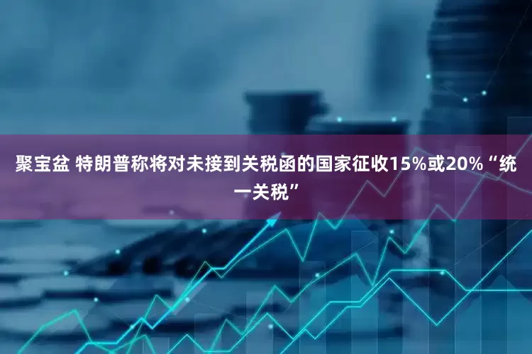 聚宝盆 特朗普称将对未接到关税函的国家征收15%或20%“统一关税”