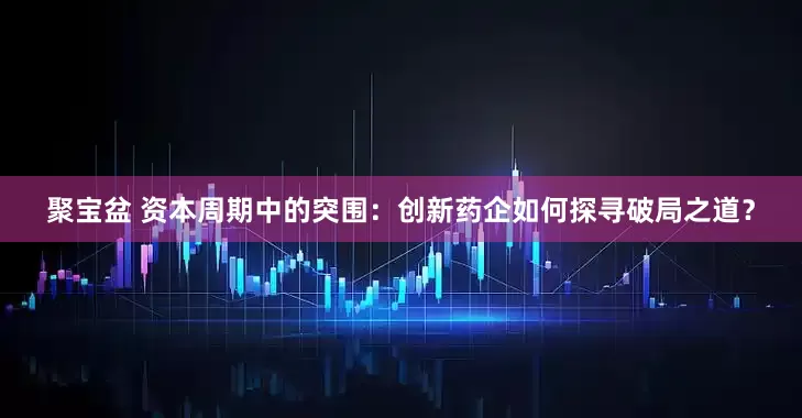 聚宝盆 资本周期中的突围：创新药企如何探寻破局之道？