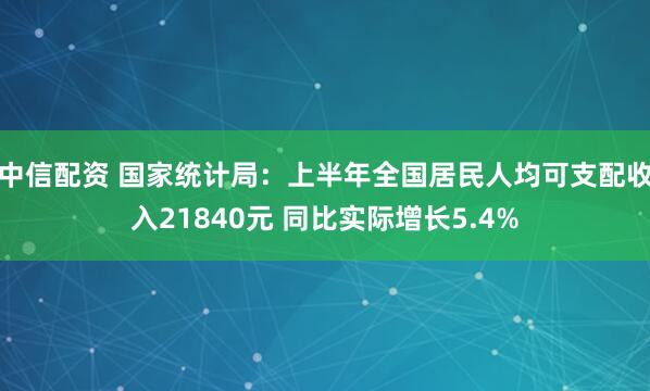 中信配资 国家统计局：上半年全国居民人均可支配收入21840元 同比实际增长5.4%