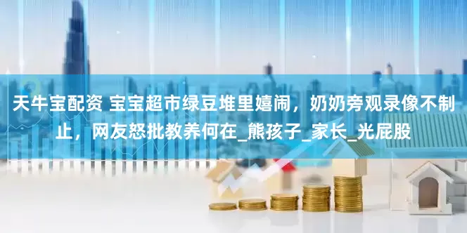 天牛宝配资 宝宝超市绿豆堆里嬉闹，奶奶旁观录像不制止，网友怒批教养何在_熊孩子_家长_光屁股