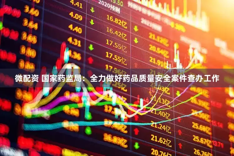 微配资 国家药监局：全力做好药品质量安全案件查办工作