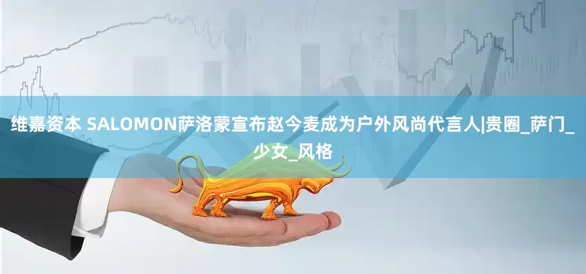 维嘉资本 SALOMON萨洛蒙宣布赵今麦成为户外风尚代言人|贵圈_萨门_少女_风格