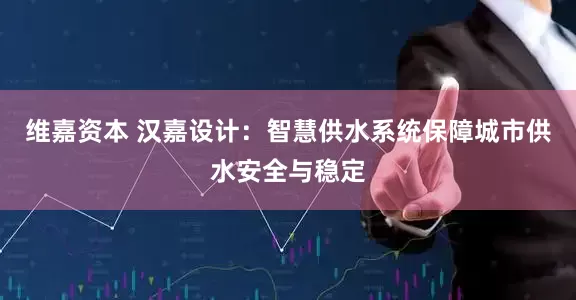 维嘉资本 汉嘉设计：智慧供水系统保障城市供水安全与稳定