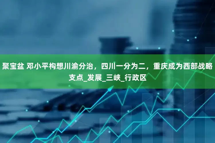 聚宝盆 邓小平构想川渝分治，四川一分为二，重庆成为西部战略支点_发展_三峡_行政区
