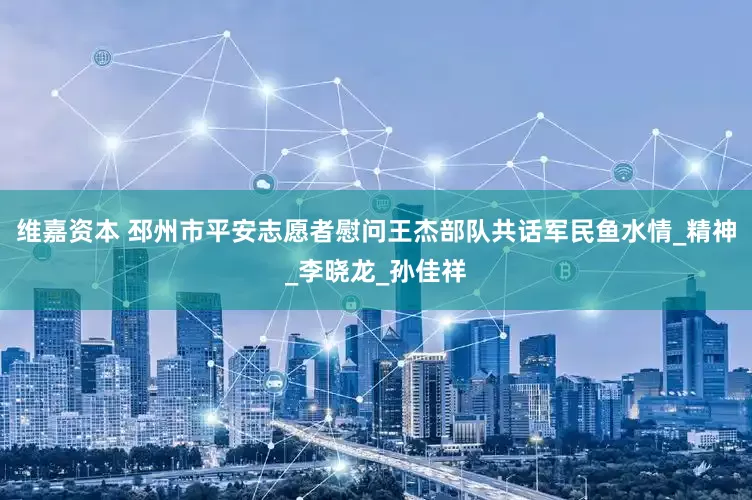 维嘉资本 邳州市平安志愿者慰问王杰部队共话军民鱼水情_精神_李晓龙_孙佳祥