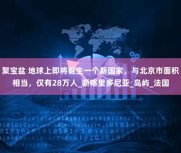 聚宝盆 地球上即将诞生一个新国家，与北京市面积相当，仅有28万人_新喀里多尼亚_岛屿_法国