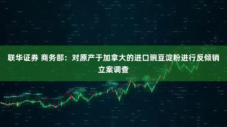 联华证券 商务部：对原产于加拿大的进口豌豆淀粉进行反倾销立案调查