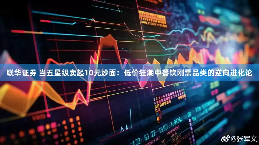 联华证券 当五星级卖起10元炒面：低价狂潮中餐饮刚需品类的逆向进化论
