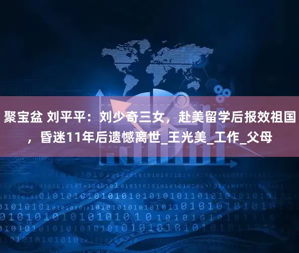 聚宝盆 刘平平：刘少奇三女，赴美留学后报效祖国，昏迷11年后遗憾离世_王光美_工作_父母