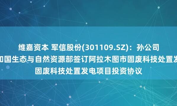 维嘉资本 军信股份(301109.SZ):孙公司与哈萨克斯坦共和国生态与自然资源部签订阿拉木图市固废科技处置发电项目投资协议
