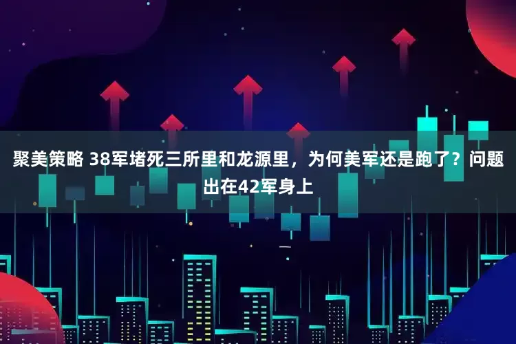 聚美策略 38军堵死三所里和龙源里,为何美军还是跑了?问题出在42军身上