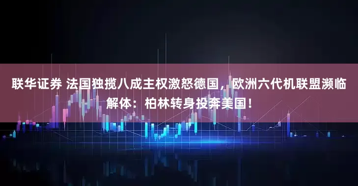 联华证券 法国独揽八成主权激怒德国,欧洲六代机联盟濒临解体:柏林转身投奔美国!