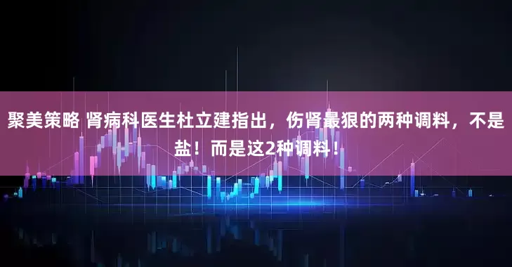 聚美策略 肾病科医生杜立建指出，伤肾最狠的两种调料，不是盐！而是这2种调料！