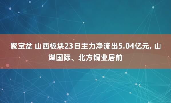 聚宝盆 山西板块23日主力净流出5.04亿元, 山煤国际、北方铜业居前