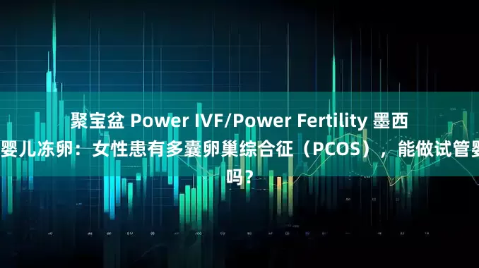 聚宝盆 Power IVF/Power Fertility 墨西哥试管婴儿冻卵：女性患有多囊卵巢综合征（PCOS），能做试管婴儿吗？
