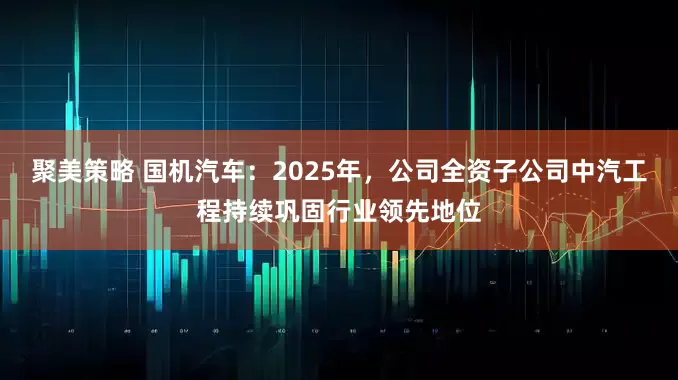 聚美策略 国机汽车：2025年，公司全资子公司中汽工程持续巩固行业领先地位