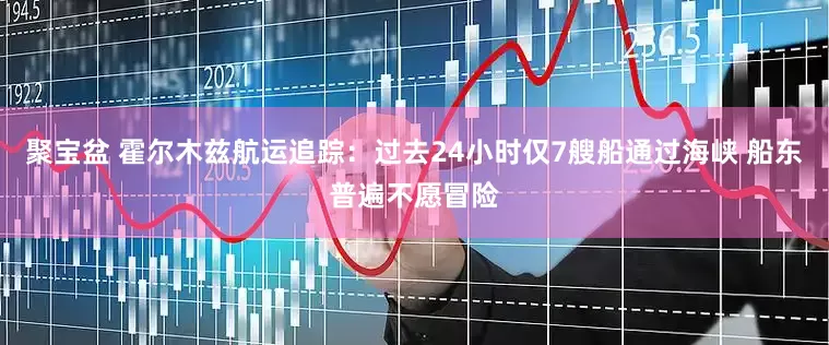 聚宝盆 霍尔木兹航运追踪：过去24小时仅7艘船通过海峡 船东普遍不愿冒险