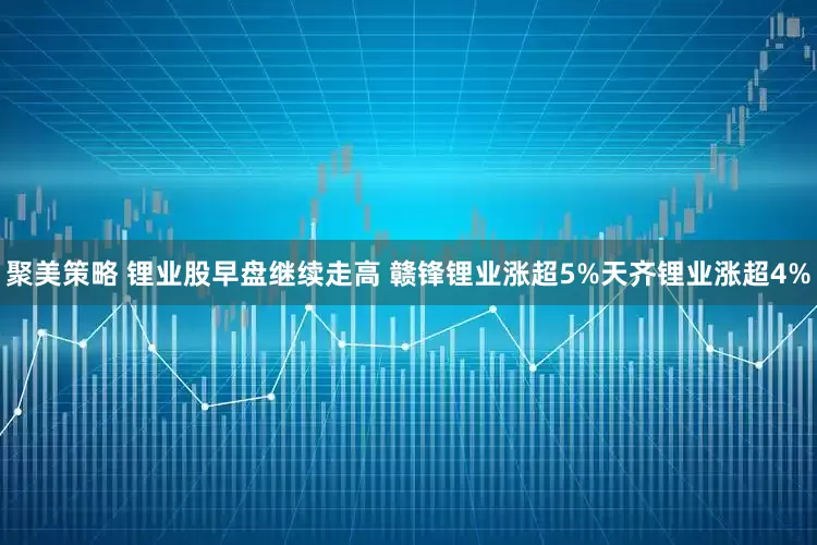 聚美策略 锂业股早盘继续走高 赣锋锂业涨超5%天齐锂业涨超4%