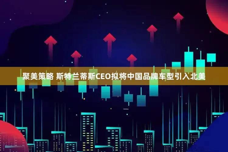 聚美策略 斯特兰蒂斯CEO拟将中国品牌车型引入北美