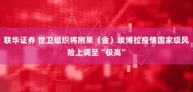 联华证券 世卫组织将刚果（金）埃博拉疫情国家级风险上调至“极高”
